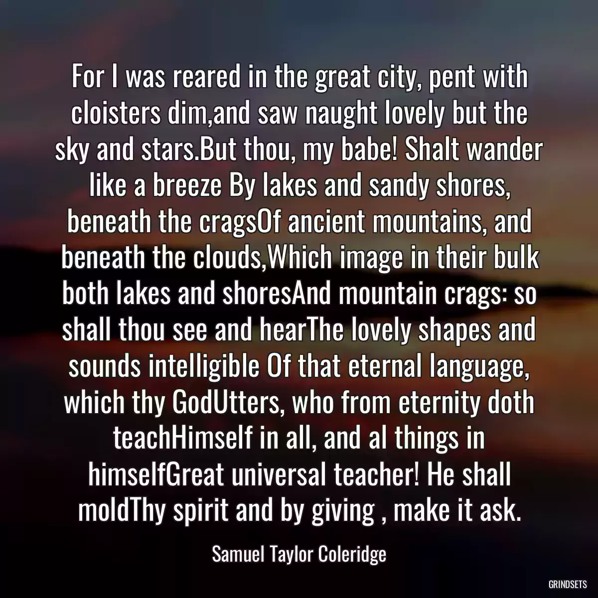 For I was reared in the great city, pent with cloisters dim,and saw naught lovely but the sky and stars.But thou, my babe! Shalt wander like a breeze By lakes and sandy shores, beneath the cragsOf ancient mountains, and beneath the clouds,Which image in their bulk both lakes and shoresAnd mountain crags: so shall thou see and hearThe lovely shapes and sounds intelligible Of that eternal language, which thy GodUtters, who from eternity doth teachHimself in all, and al things in himselfGreat universal teacher! He shall moldThy spirit and by giving , make it ask.