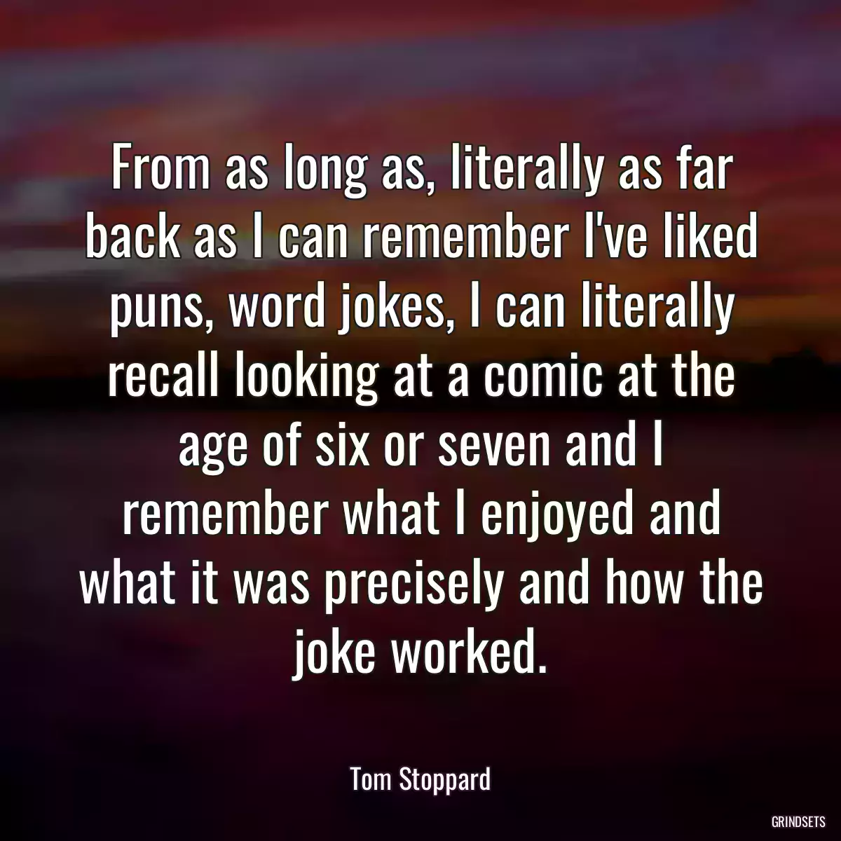 From as long as, literally as far back as I can remember I\'ve liked puns, word jokes, I can literally recall looking at a comic at the age of six or seven and I remember what I enjoyed and what it was precisely and how the joke worked.