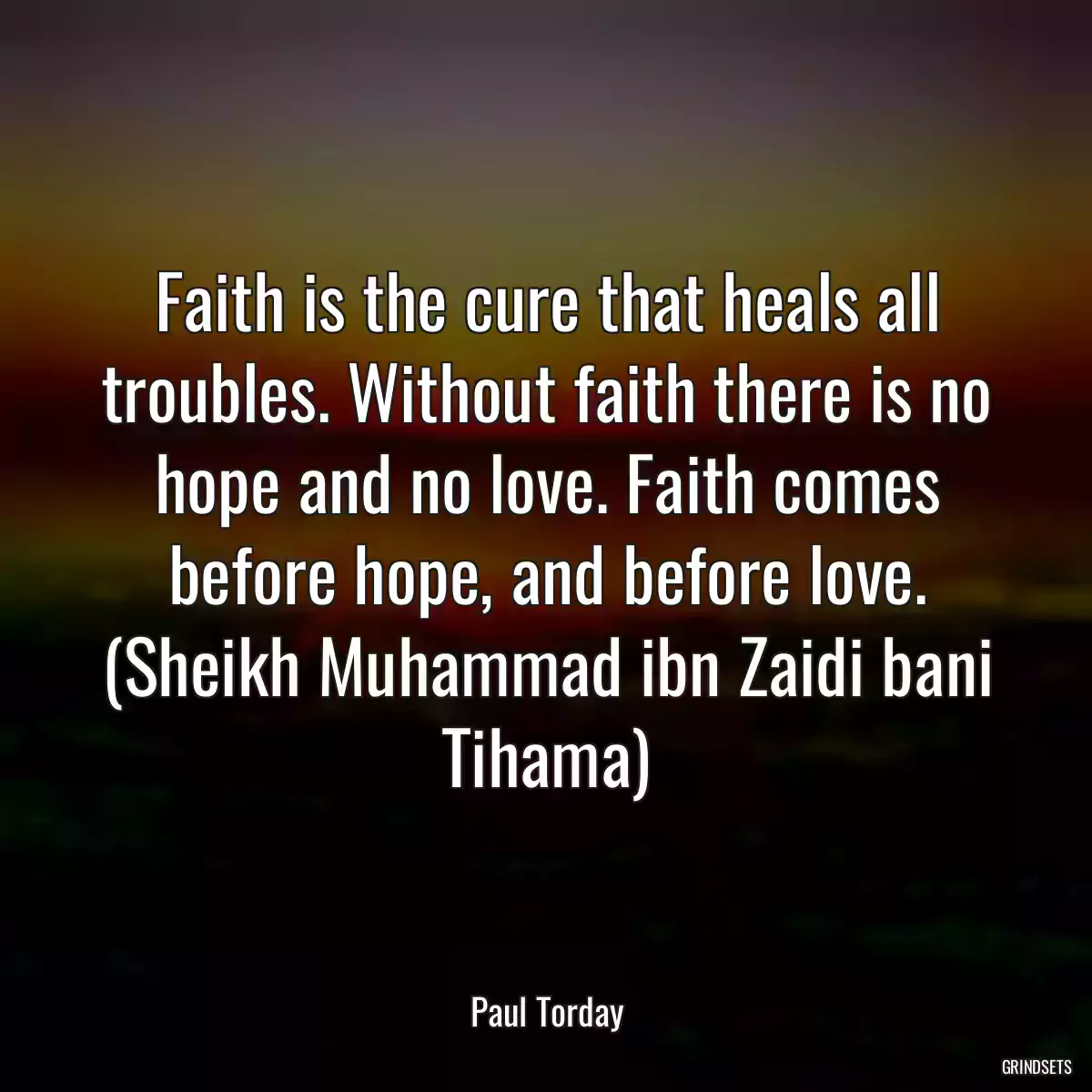 Faith is the cure that heals all troubles. Without faith there is no hope and no love. Faith comes before hope, and before love. (Sheikh Muhammad ibn Zaidi bani Tihama)