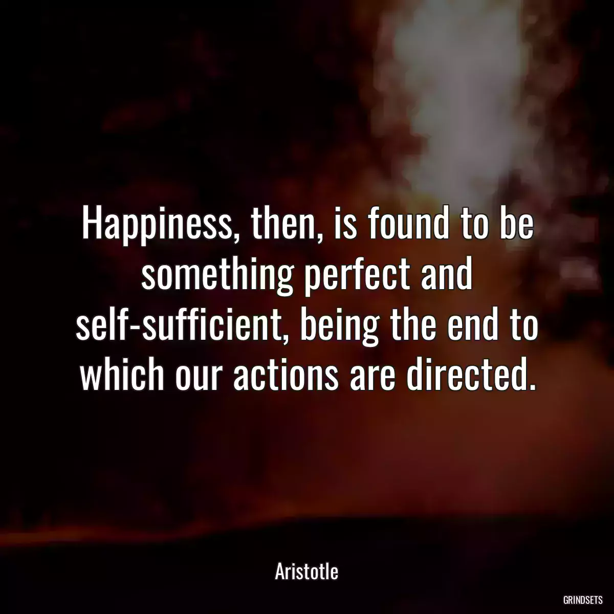 Happiness, then, is found to be something perfect and self-sufficient, being the end to which our actions are directed.