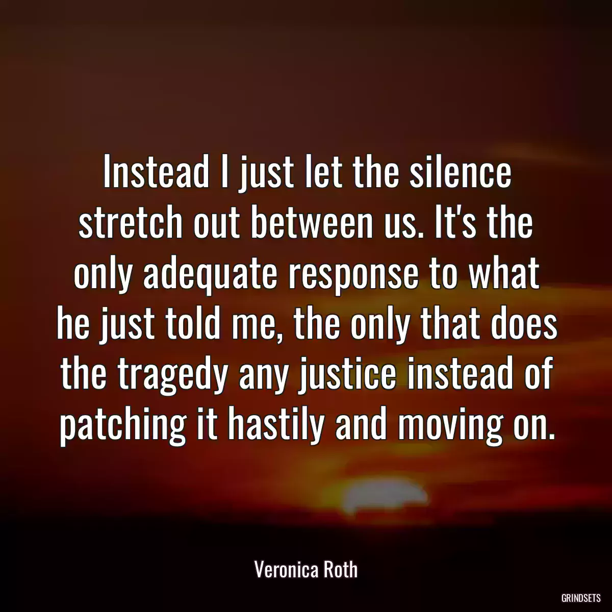 Instead I just let the silence stretch out between us. It\'s the only adequate response to what he just told me, the only that does the tragedy any justice instead of patching it hastily and moving on.