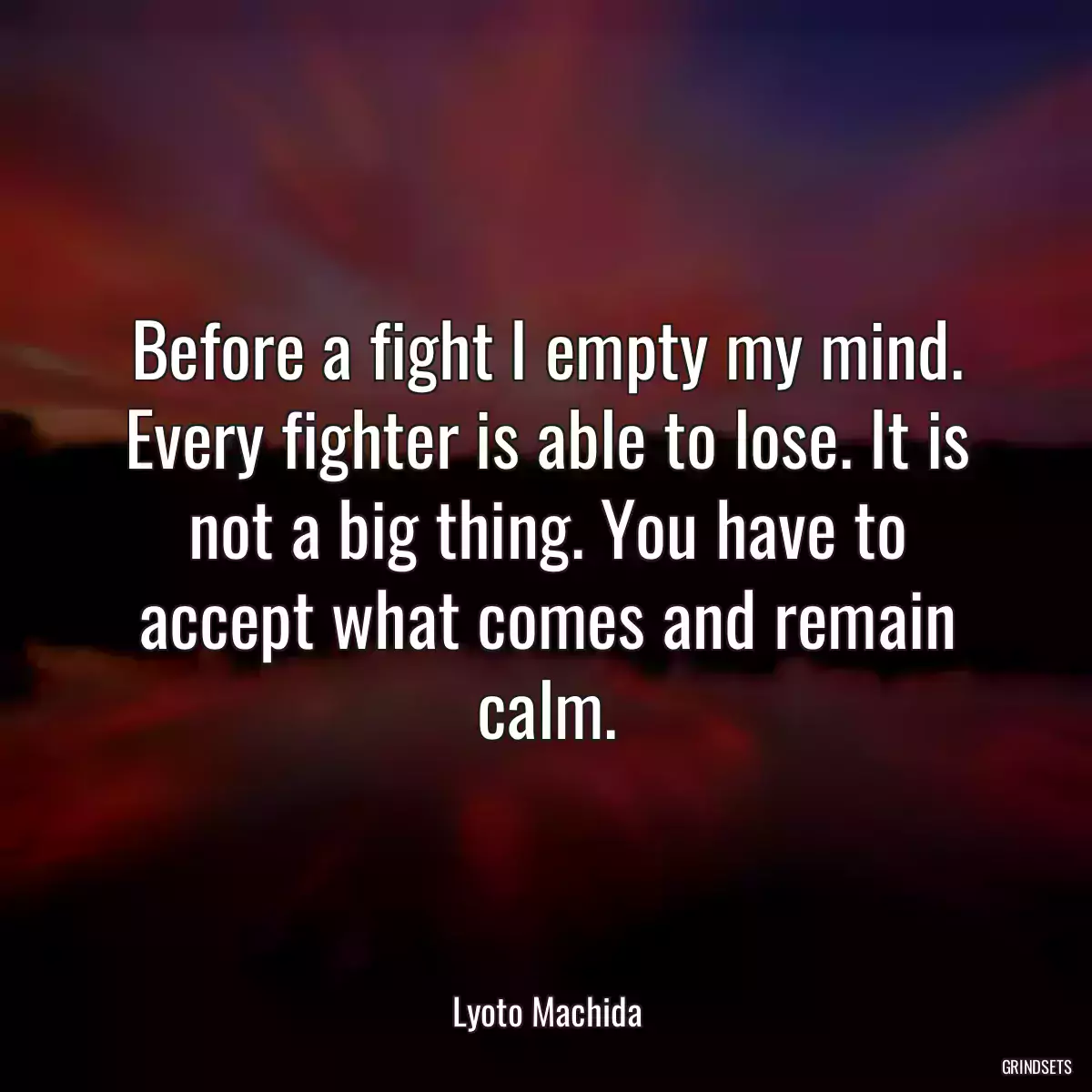 Before a fight I empty my mind. Every fighter is able to lose. It is not a big thing. You have to accept what comes and remain calm.