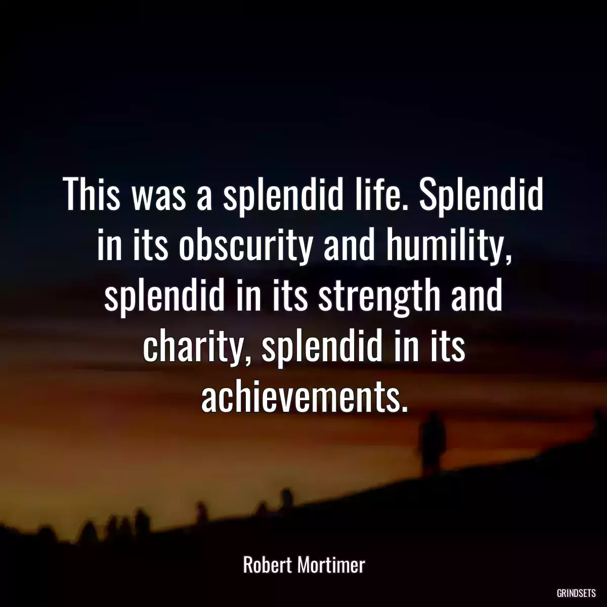 This was a splendid life. Splendid in its obscurity and humility, splendid in its strength and charity, splendid in its achievements.