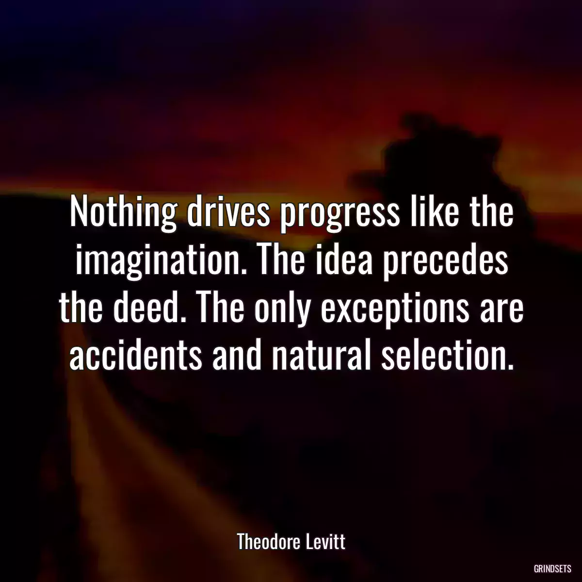 Nothing drives progress like the imagination. The idea precedes the deed. The only exceptions are accidents and natural selection.