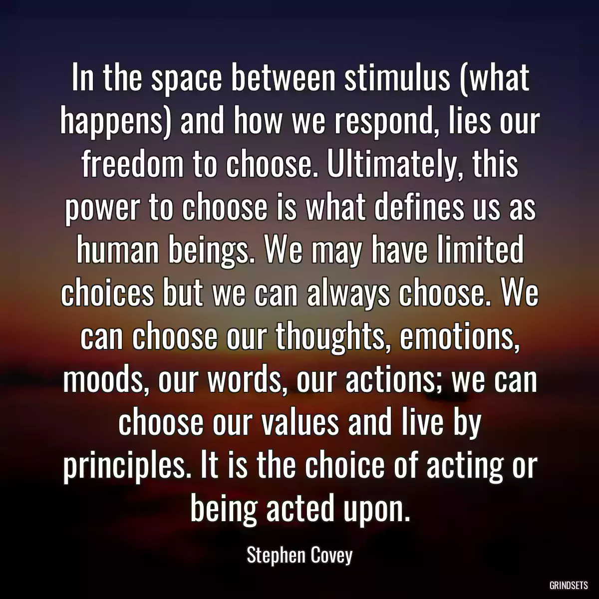 In the space between stimulus (what happens) and how we respond, lies our freedom to choose. Ultimately, this power to choose is what defines us as human beings. We may have limited choices but we can always choose. We can choose our thoughts, emotions, moods, our words, our actions; we can choose our values and live by principles. It is the choice of acting or being acted upon.