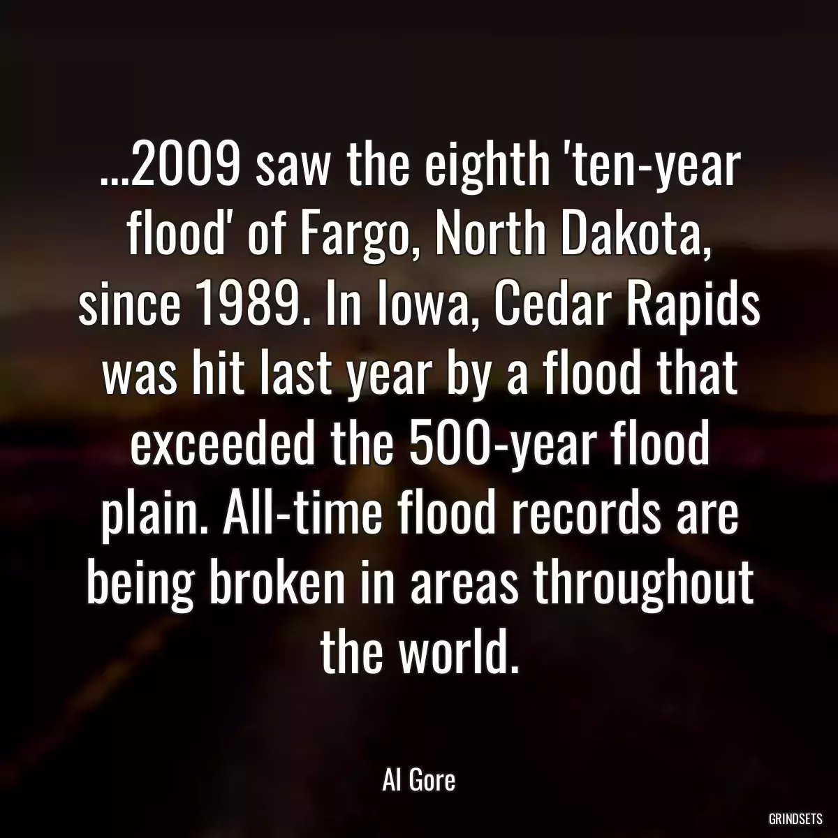 ...2009 saw the eighth \'ten-year flood\' of Fargo, North Dakota, since 1989. In Iowa, Cedar Rapids was hit last year by a flood that exceeded the 500-year flood plain. All-time flood records are being broken in areas throughout the world.