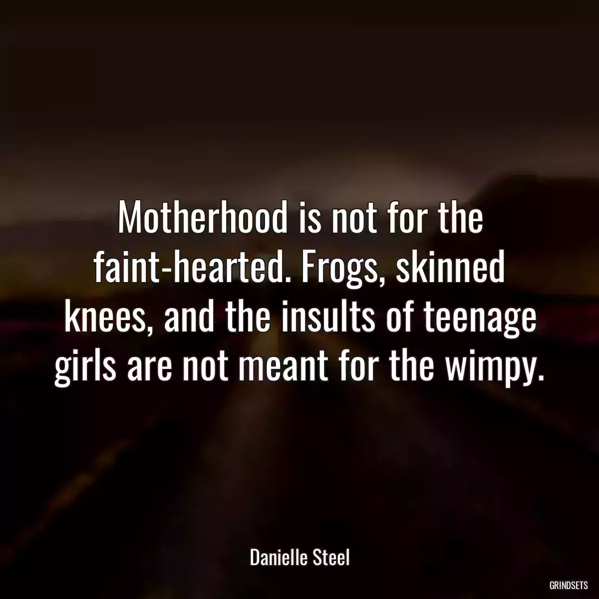 Motherhood is not for the faint-hearted. Frogs, skinned knees, and the insults of teenage girls are not meant for the wimpy.