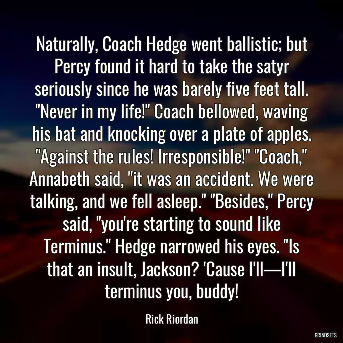 Naturally, Coach Hedge went ballistic; but Percy found it hard to take the satyr seriously since he was barely five feet tall. \