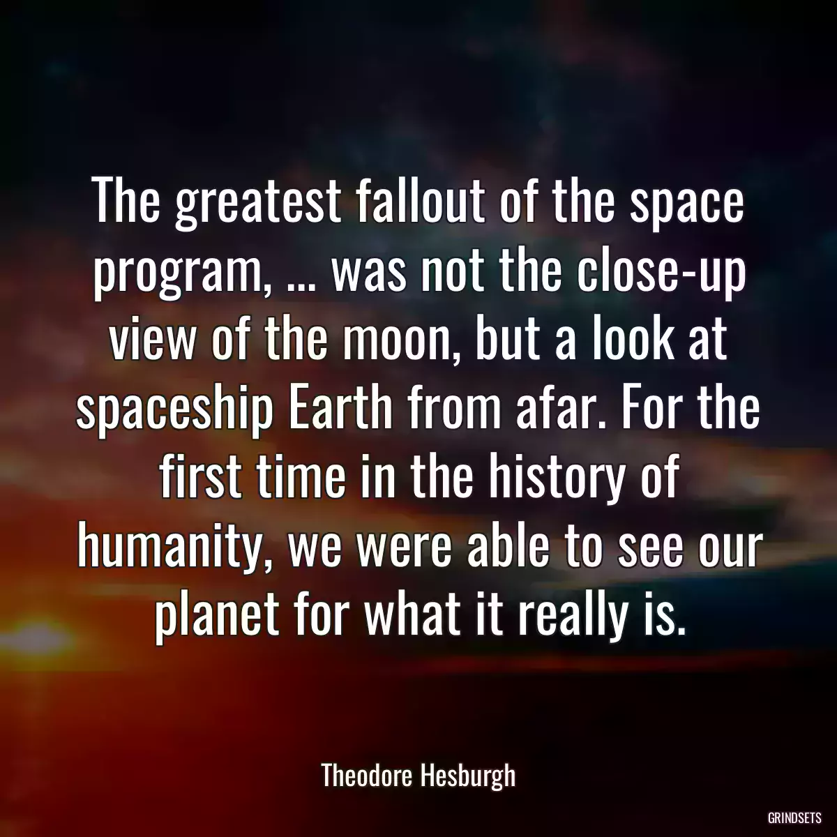 The greatest fallout of the space program, ... was not the close-up view of the moon, but a look at spaceship Earth from afar. For the first time in the history of humanity, we were able to see our planet for what it really is.