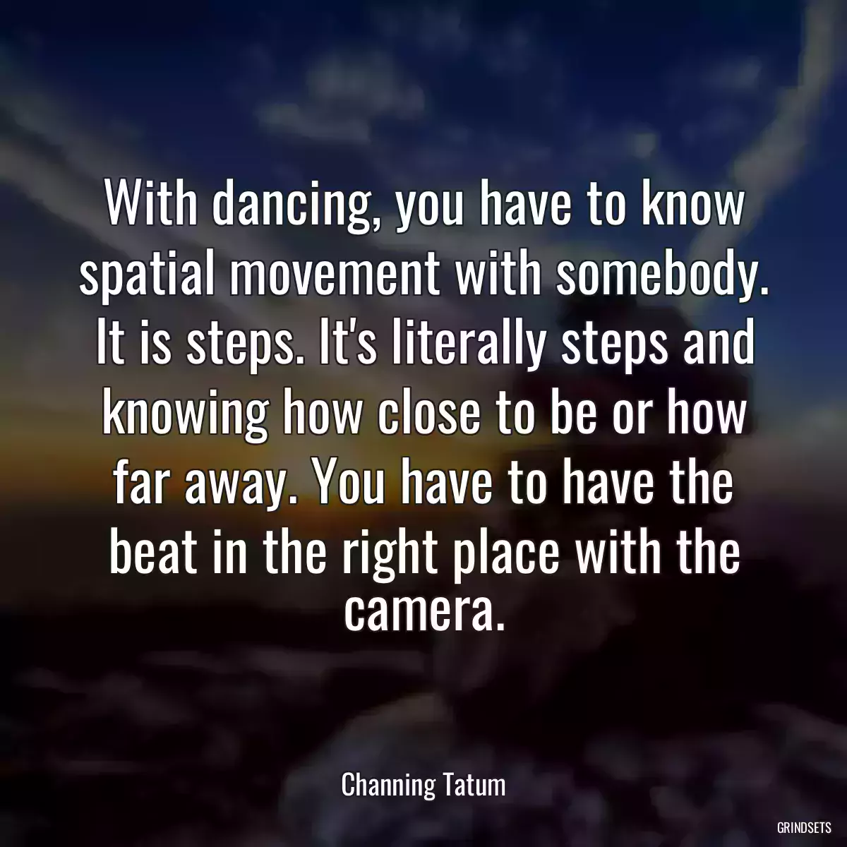 With dancing, you have to know spatial movement with somebody. It is steps. It\'s literally steps and knowing how close to be or how far away. You have to have the beat in the right place with the camera.