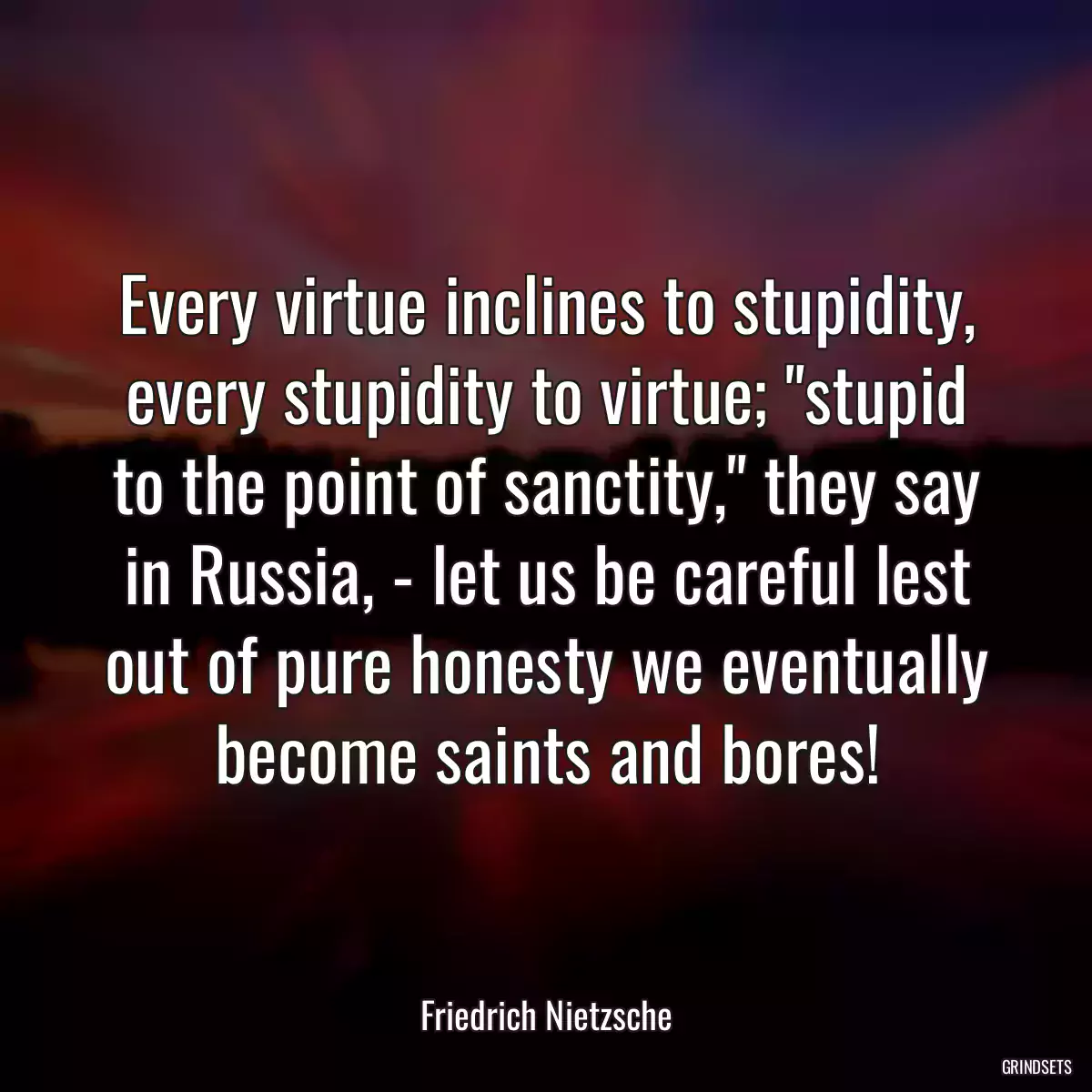 Every virtue inclines to stupidity, every stupidity to virtue; \