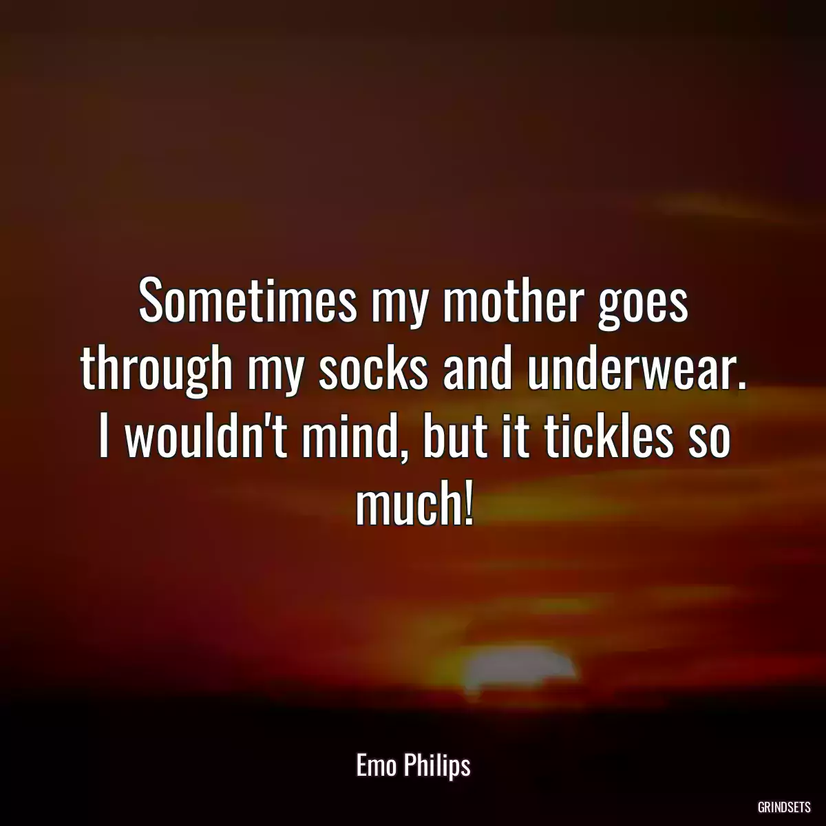 Sometimes my mother goes through my socks and underwear. I wouldn\'t mind, but it tickles so much!