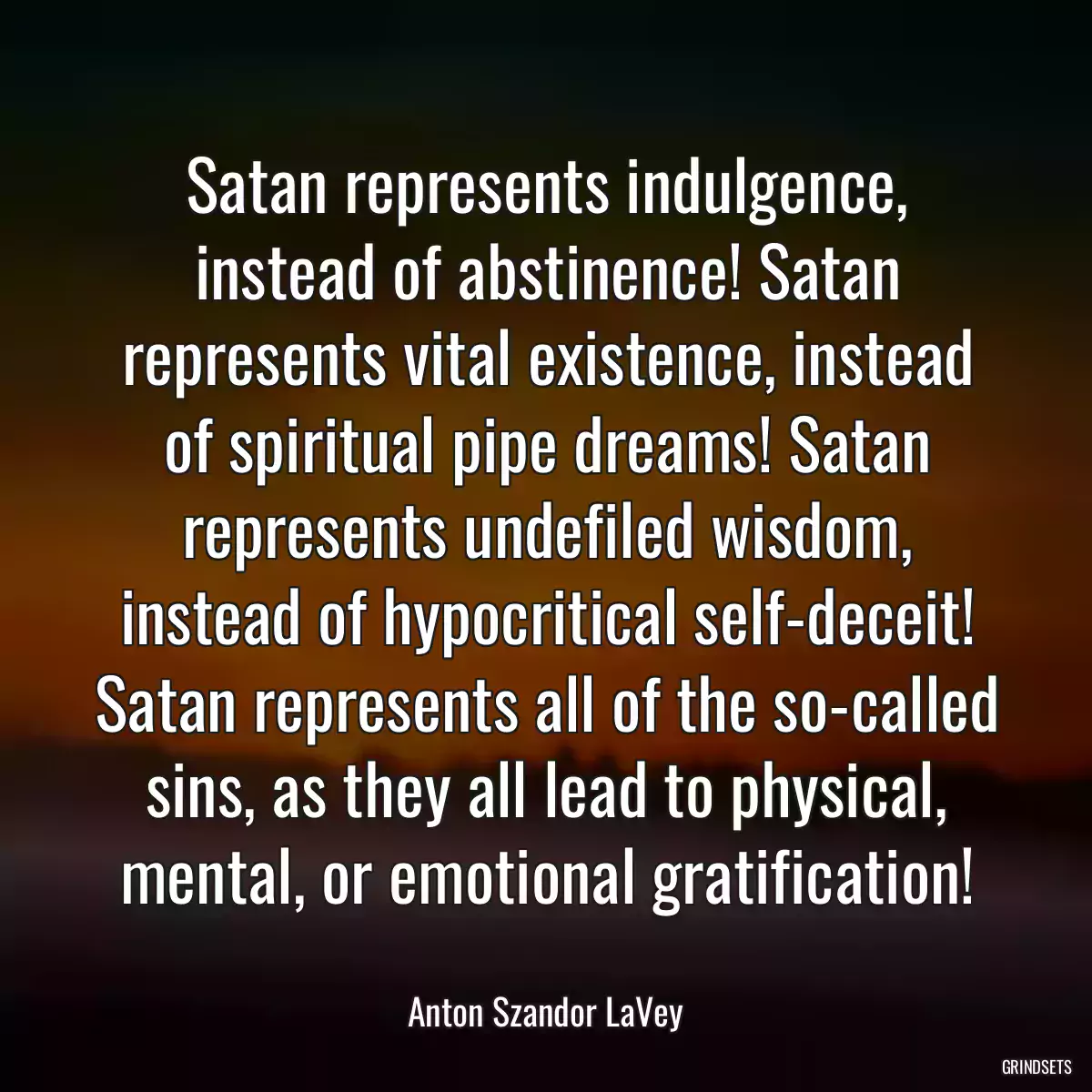 Satan represents indulgence, instead of abstinence! Satan represents vital existence, instead of spiritual pipe dreams! Satan represents undefiled wisdom, instead of hypocritical self-deceit! Satan represents all of the so-called sins, as they all lead to physical, mental, or emotional gratification!