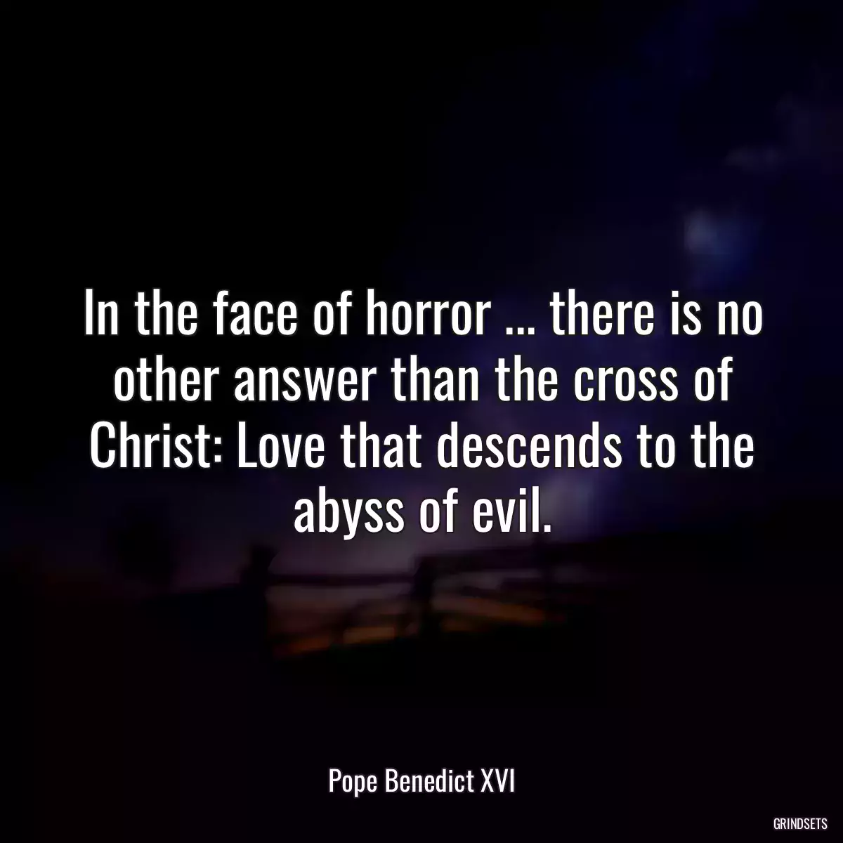 In the face of horror ... there is no other answer than the cross of Christ: Love that descends to the abyss of evil.