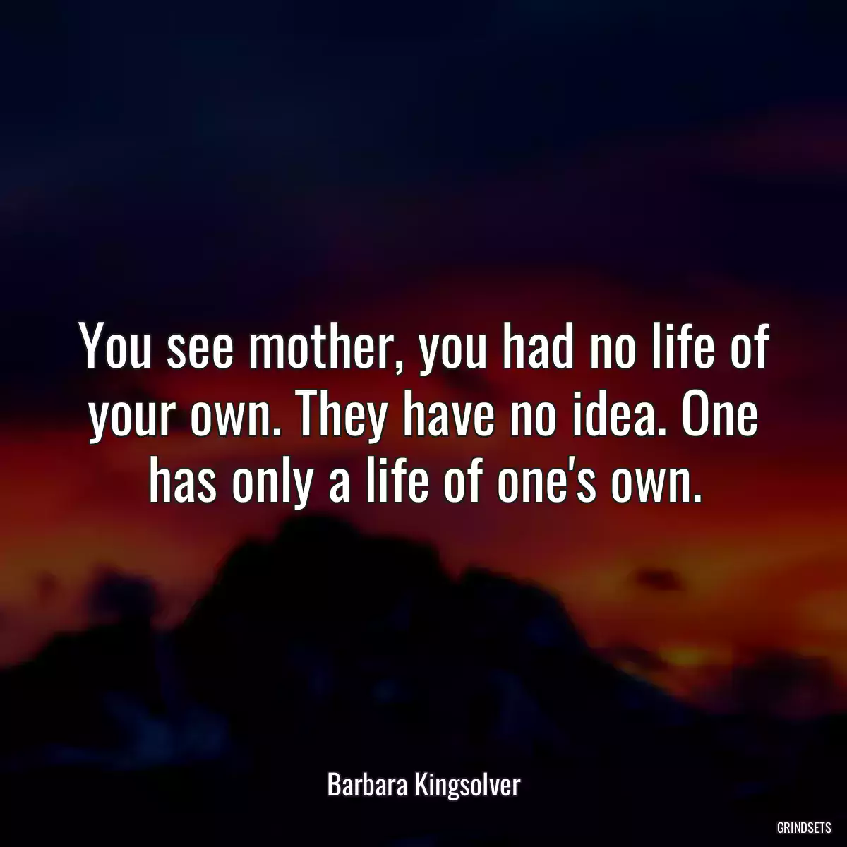 You see mother, you had no life of your own. They have no idea. One has only a life of one\'s own.