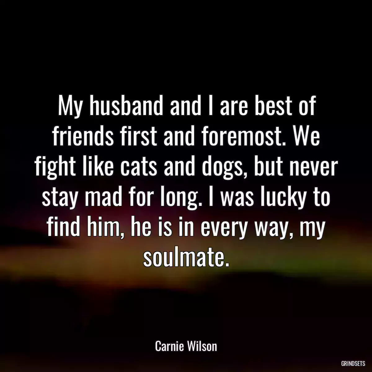 My husband and I are best of friends first and foremost. We fight like cats and dogs, but never stay mad for long. I was lucky to find him, he is in every way, my soulmate.