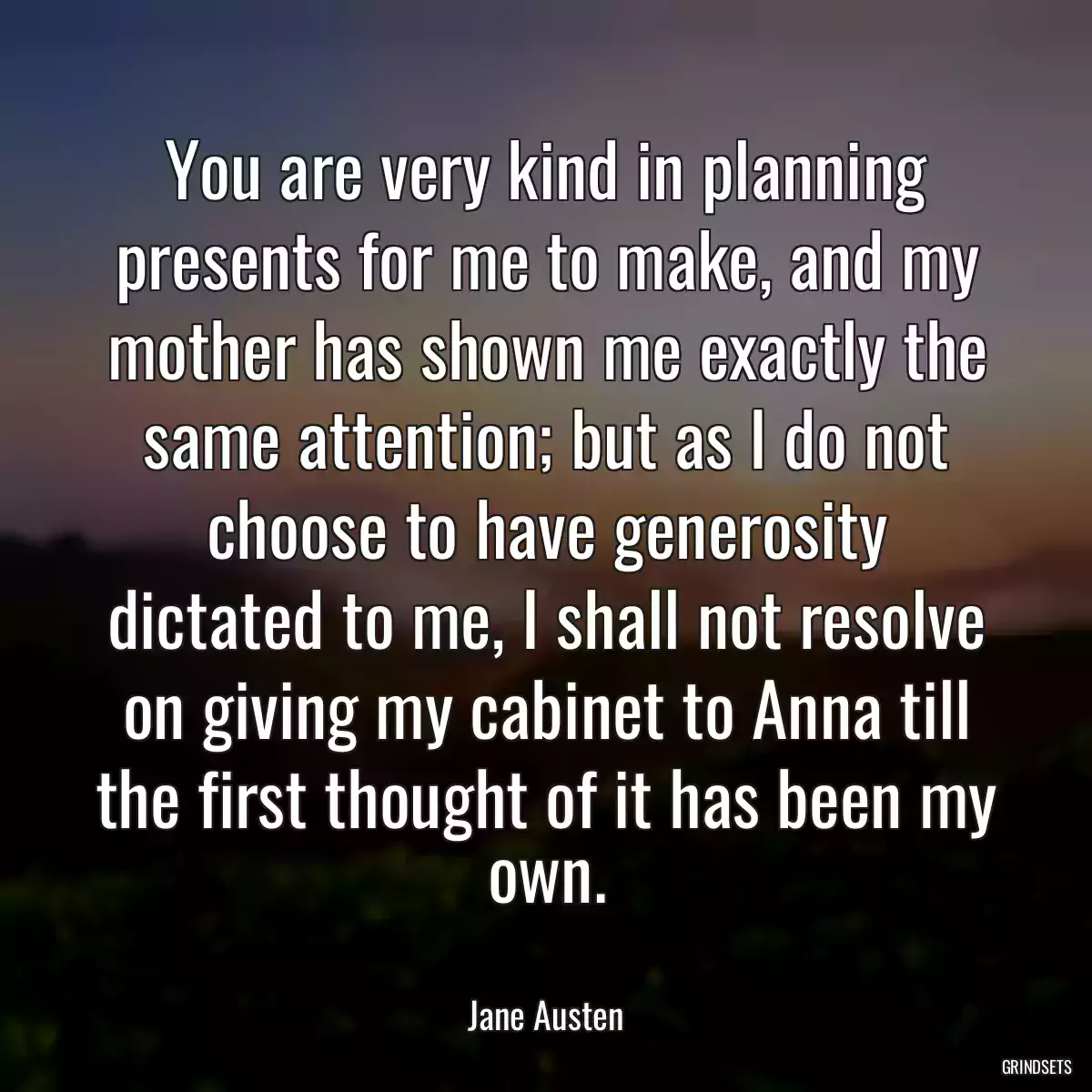 You are very kind in planning presents for me to make, and my mother has shown me exactly the same attention; but as I do not choose to have generosity dictated to me, I shall not resolve on giving my cabinet to Anna till the first thought of it has been my own.