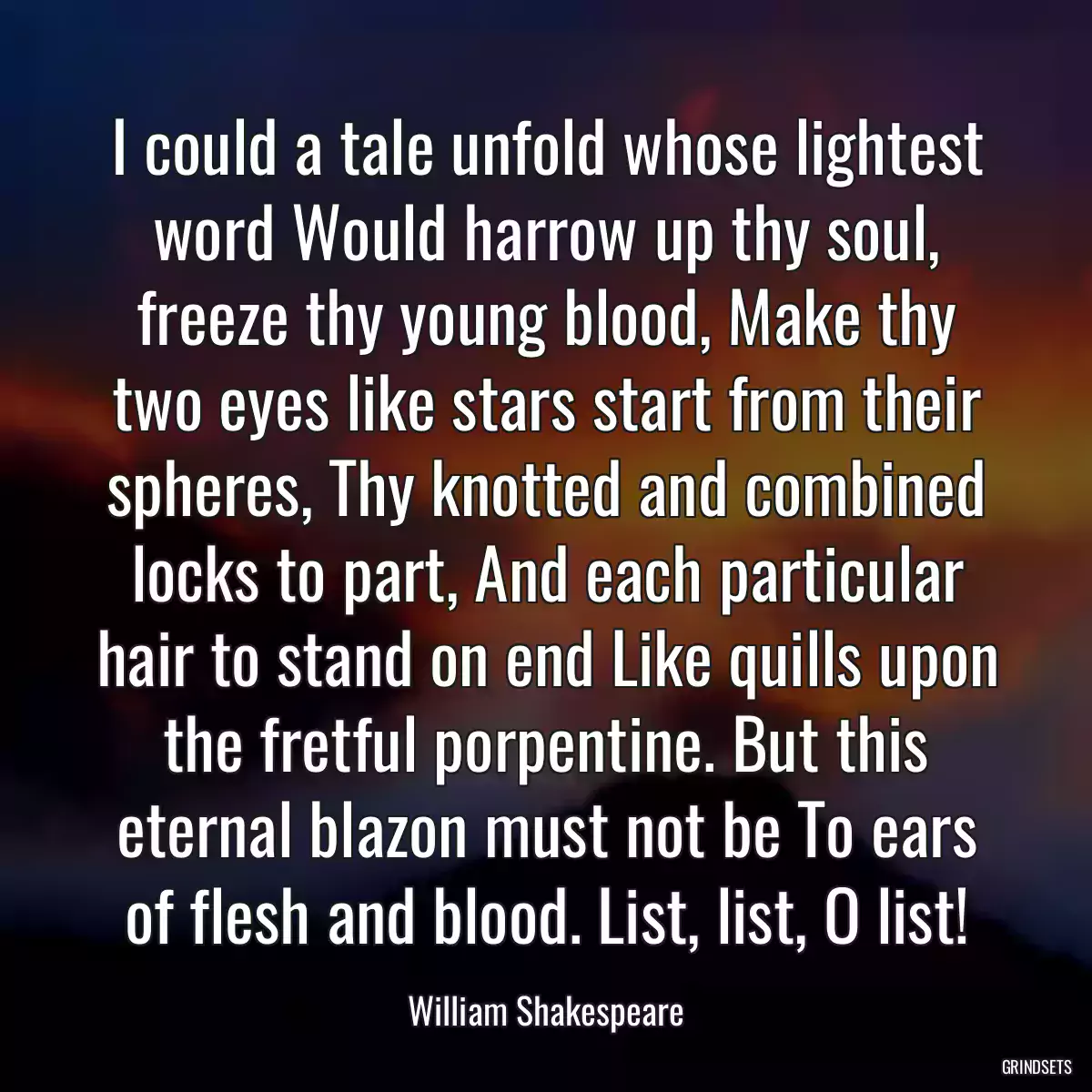 I could a tale unfold whose lightest word Would harrow up thy soul, freeze thy young blood, Make thy two eyes like stars start from their spheres, Thy knotted and combined locks to part, And each particular hair to stand on end Like quills upon the fretful porpentine. But this eternal blazon must not be To ears of flesh and blood. List, list, O list!