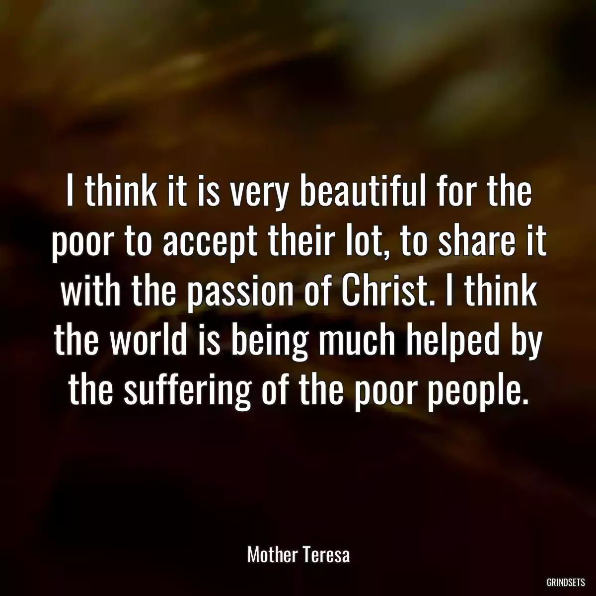 I think it is very beautiful for the poor to accept their lot, to share it with the passion of Christ. I think the world is being much helped by the suffering of the poor people.