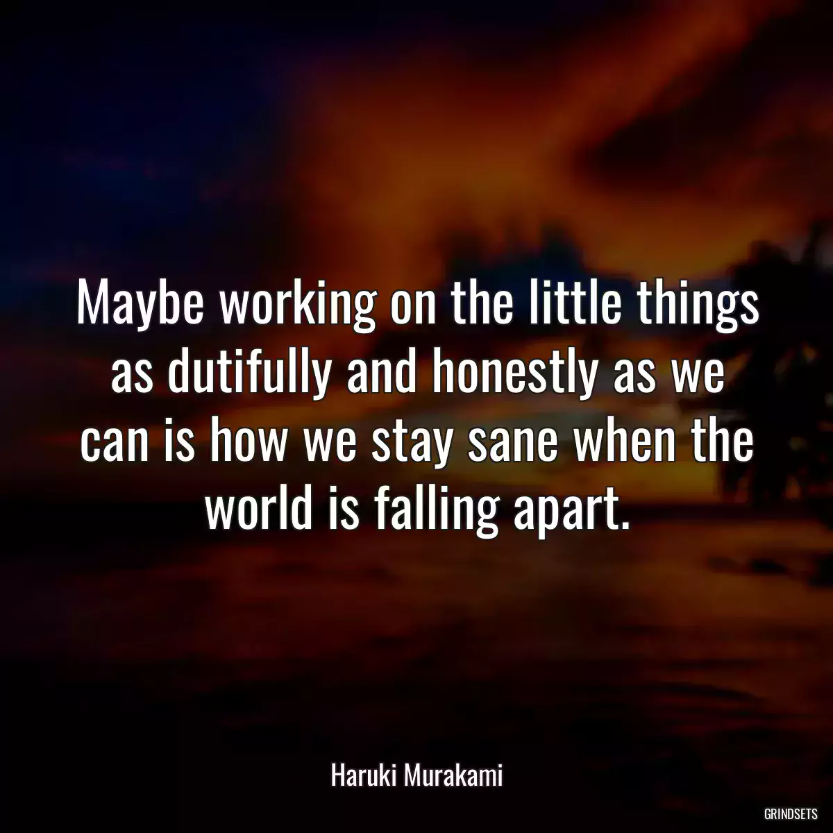 Maybe working on the little things as dutifully and honestly as we can is how we stay sane when the world is falling apart.