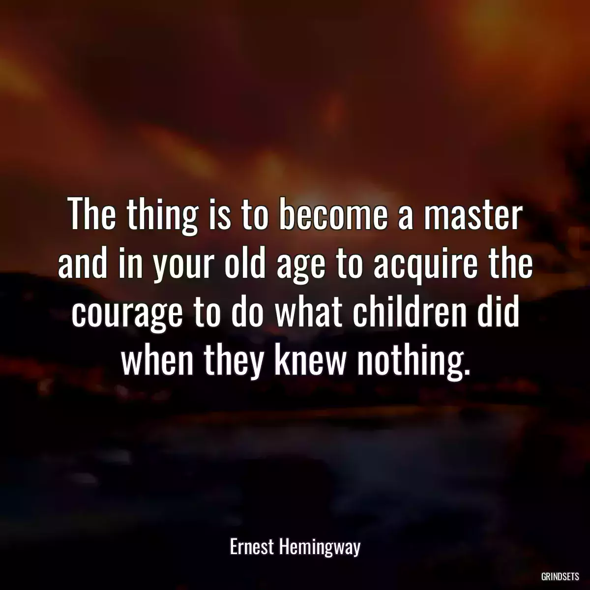 The thing is to become a master and in your old age to acquire the courage to do what children did when they knew nothing.