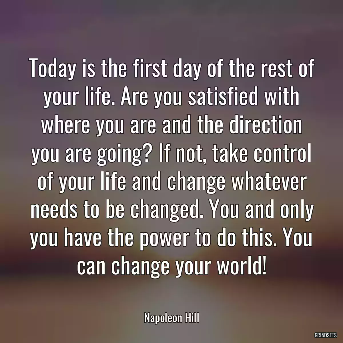 Today is the first day of the rest of your life. Are you satisfied with where you are and the direction you are going? If not, take control of your life and change whatever needs to be changed. You and only you have the power to do this. You can change your world!