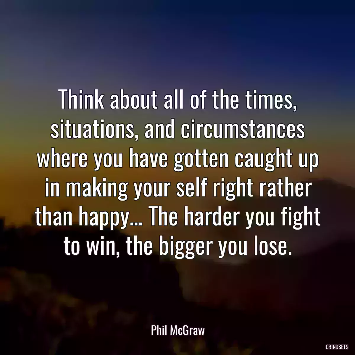 Think about all of the times, situations, and circumstances where you have gotten caught up in making your self right rather than happy... The harder you fight to win, the bigger you lose.