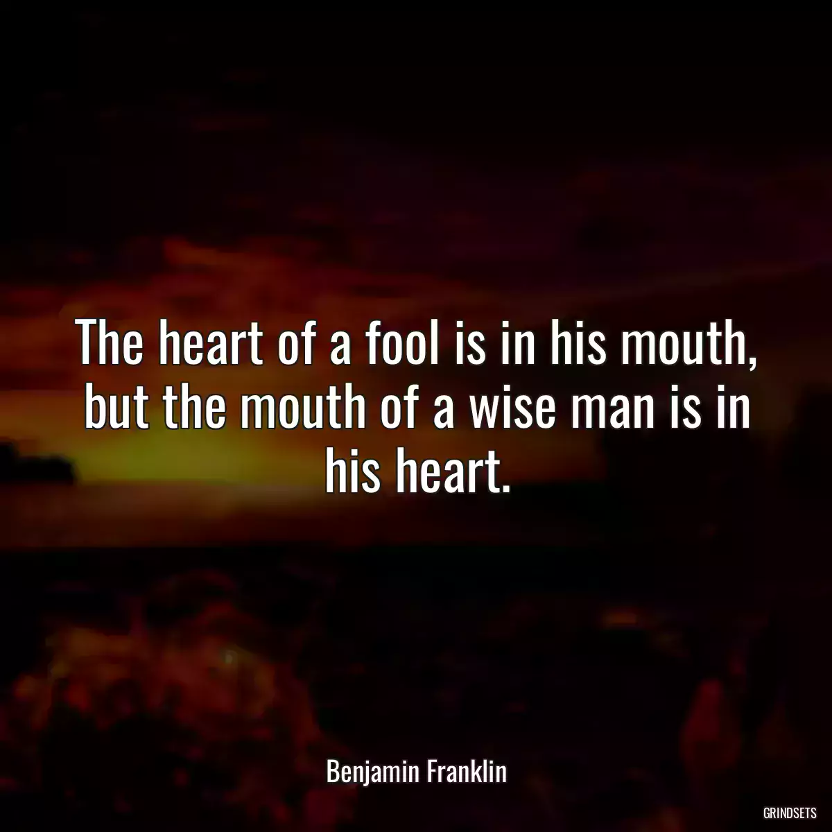 The heart of a fool is in his mouth, but the mouth of a wise man is in his heart.