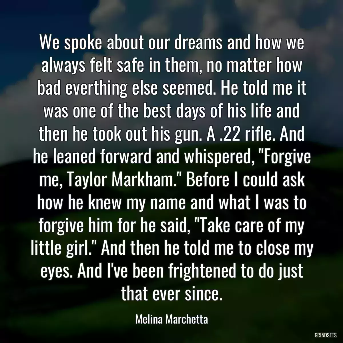 We spoke about our dreams and how we always felt safe in them, no matter how bad everthing else seemed. He told me it was one of the best days of his life and then he took out his gun. A .22 rifle. And he leaned forward and whispered, \