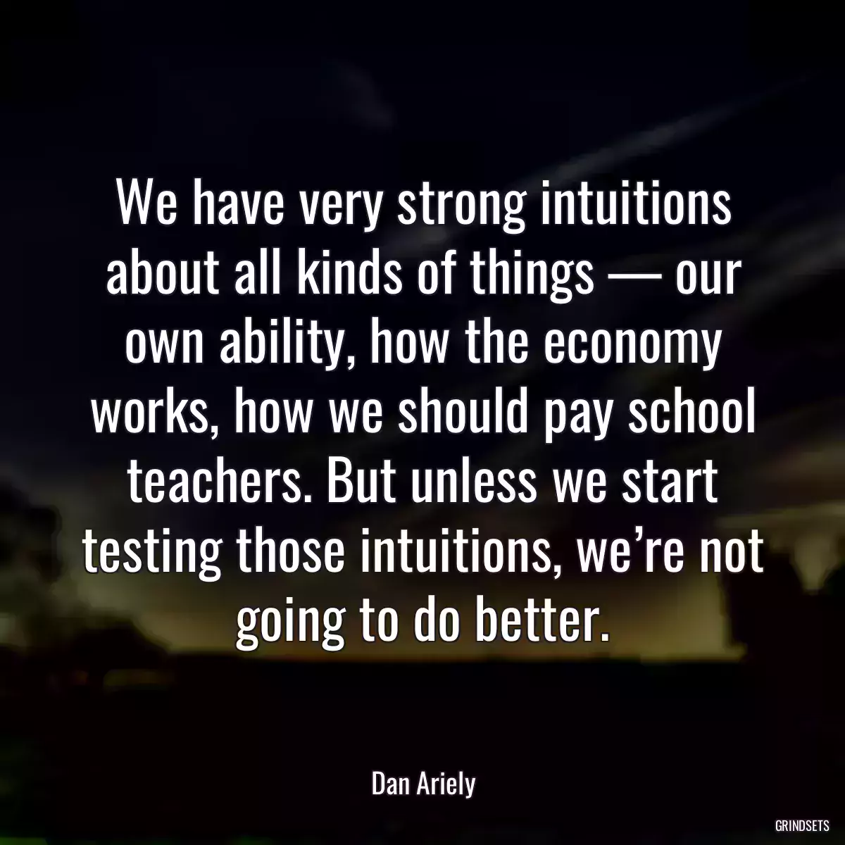 We have very strong intuitions about all kinds of things — our own ability, how the economy works, how we should pay school teachers. But unless we start testing those intuitions, we’re not going to do better.