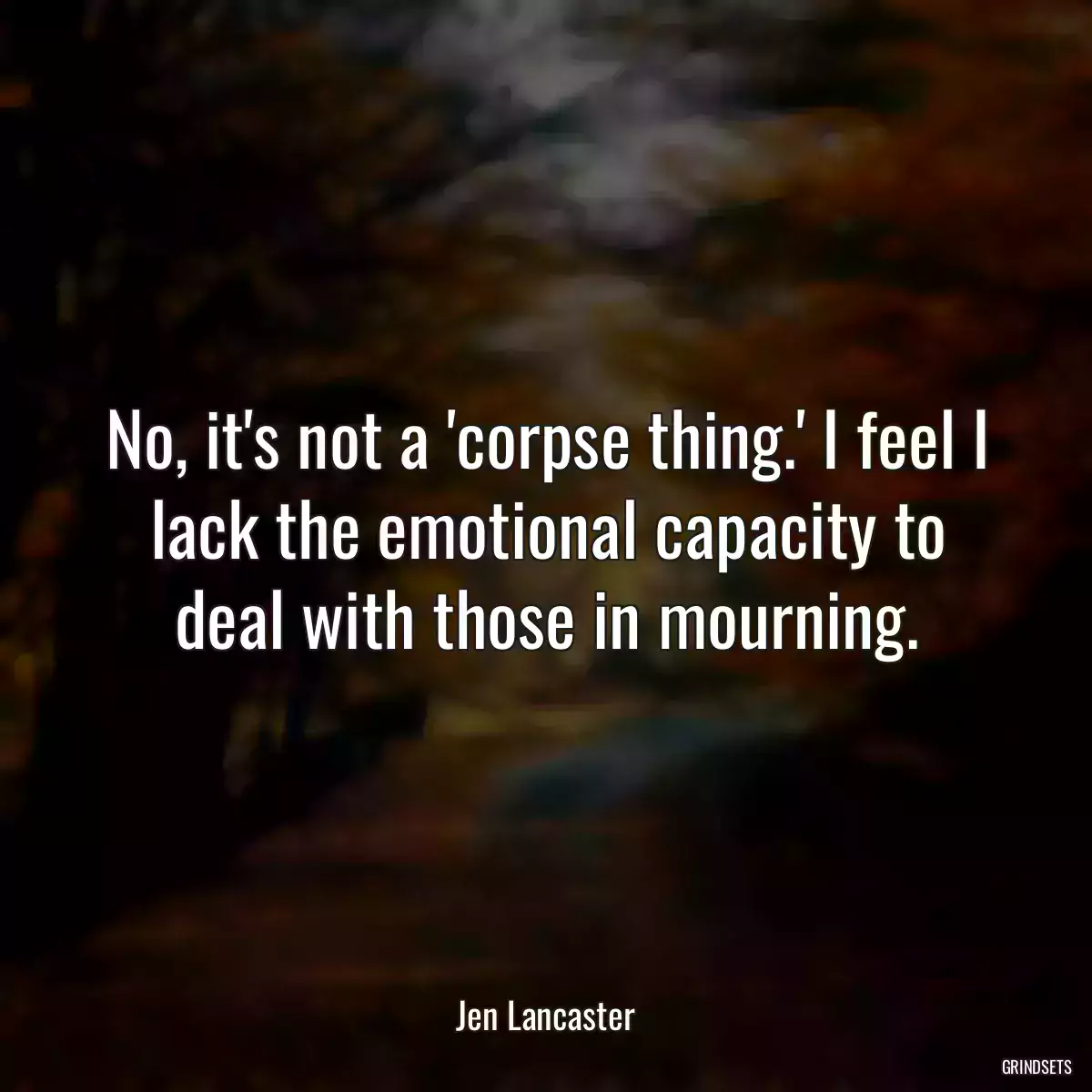 No, it\'s not a \'corpse thing.\' I feel I lack the emotional capacity to deal with those in mourning.