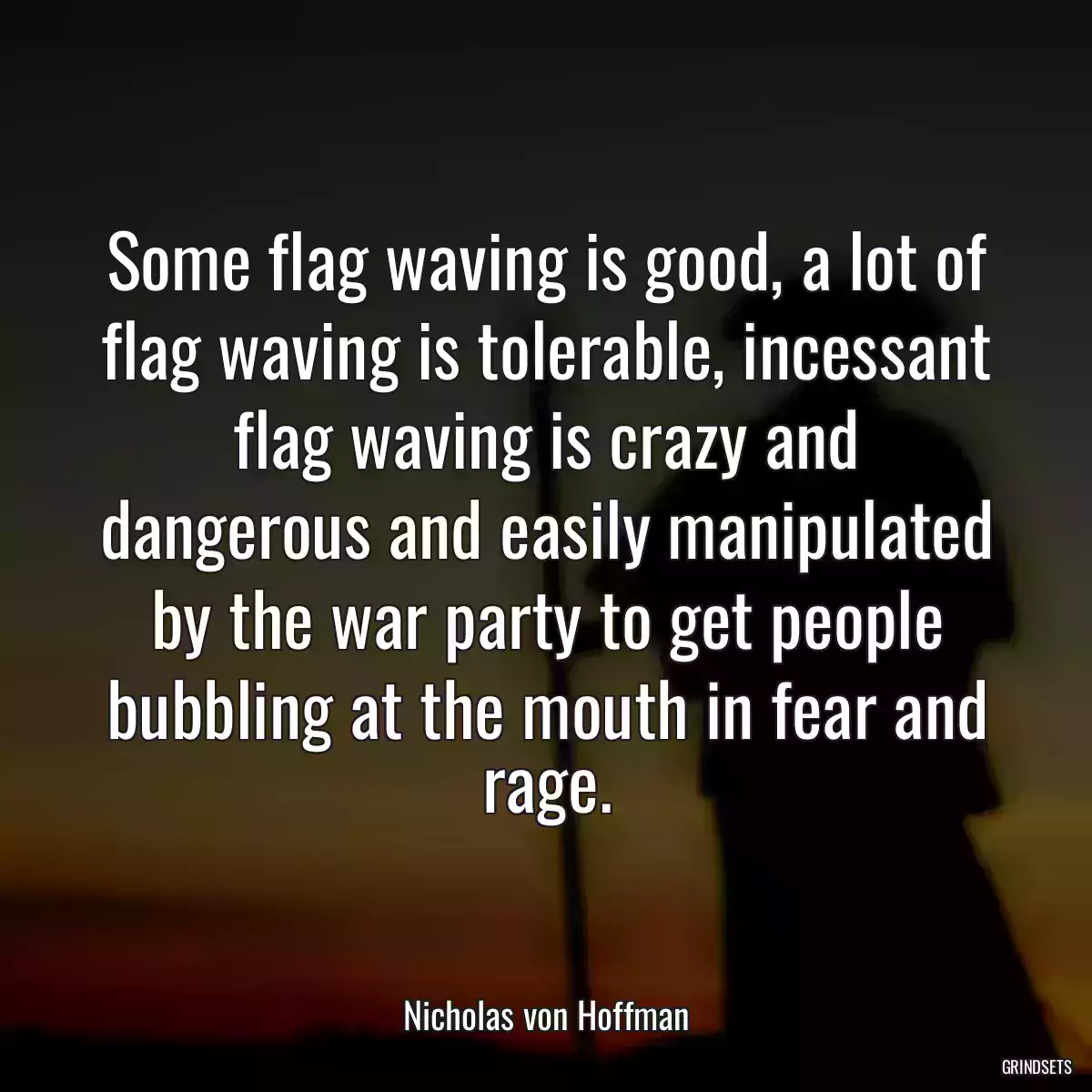 Some flag waving is good, a lot of flag waving is tolerable, incessant flag waving is crazy and dangerous and easily manipulated by the war party to get people bubbling at the mouth in fear and rage.