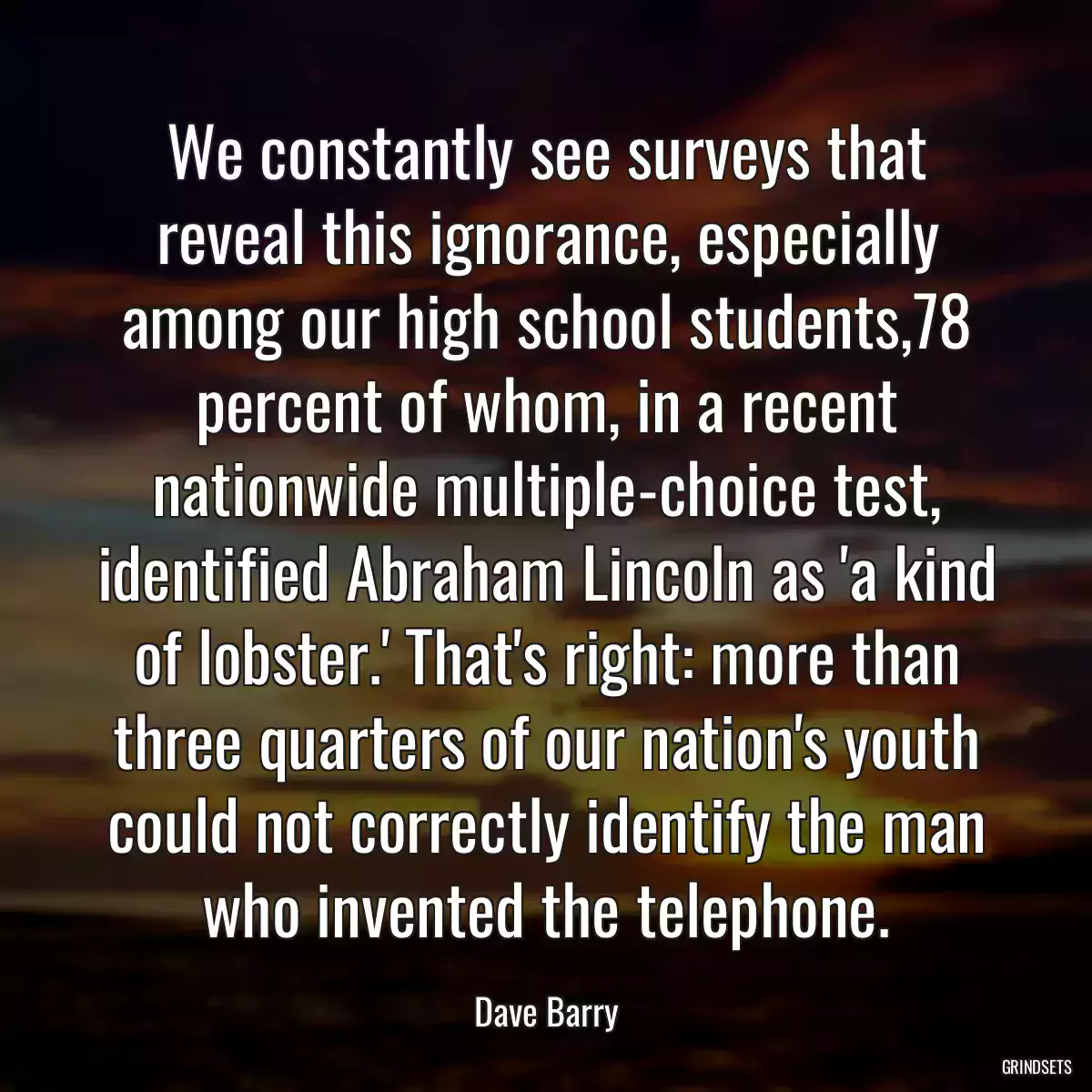 We constantly see surveys that reveal this ignorance, especially among our high school students,78 percent of whom, in a recent nationwide multiple-choice test, identified Abraham Lincoln as \'a kind of lobster.\' That\'s right: more than three quarters of our nation\'s youth could not correctly identify the man who invented the telephone.