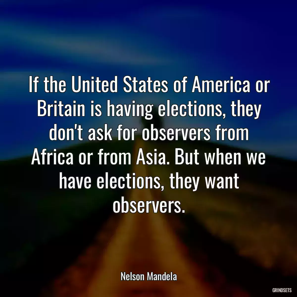 If the United States of America or Britain is having elections, they don\'t ask for observers from Africa or from Asia. But when we have elections, they want observers.