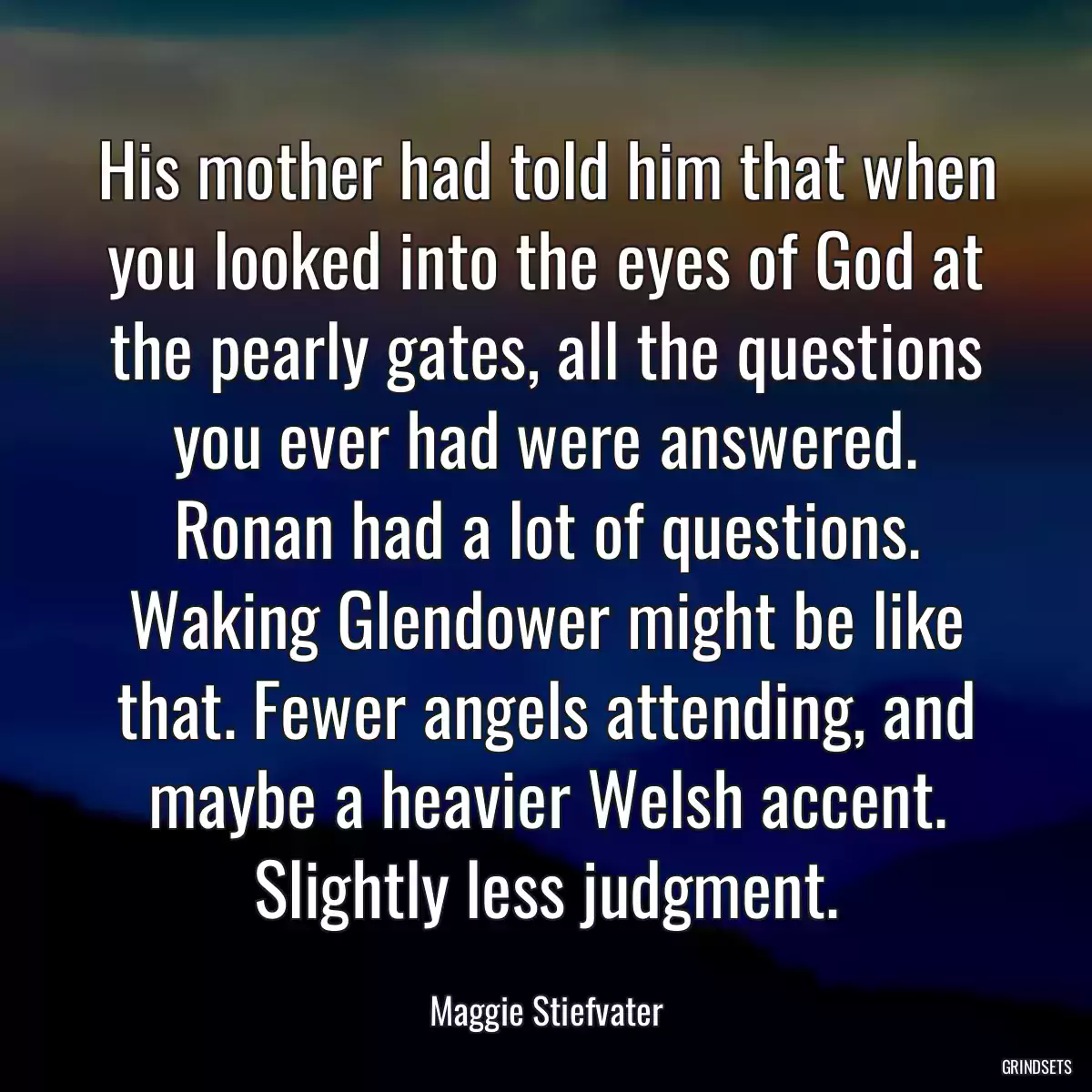 His mother had told him that when you looked into the eyes of God at the pearly gates, all the questions you ever had were answered. Ronan had a lot of questions. Waking Glendower might be like that. Fewer angels attending, and maybe a heavier Welsh accent. Slightly less judgment.