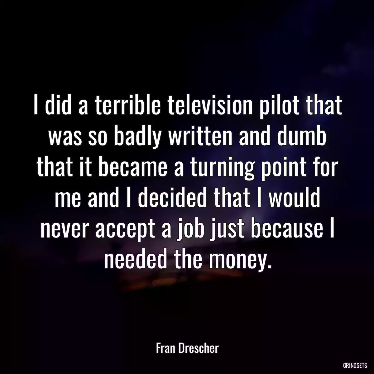 I did a terrible television pilot that was so badly written and dumb that it became a turning point for me and I decided that I would never accept a job just because I needed the money.