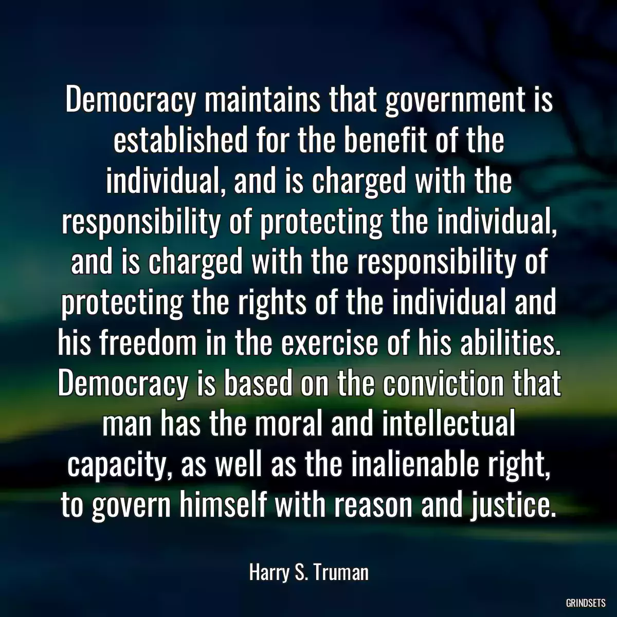 Democracy maintains that government is established for the benefit of the individual, and is charged with the responsibility of protecting the individual, and is charged with the responsibility of protecting the rights of the individual and his freedom in the exercise of his abilities. Democracy is based on the conviction that man has the moral and intellectual capacity, as well as the inalienable right, to govern himself with reason and justice.