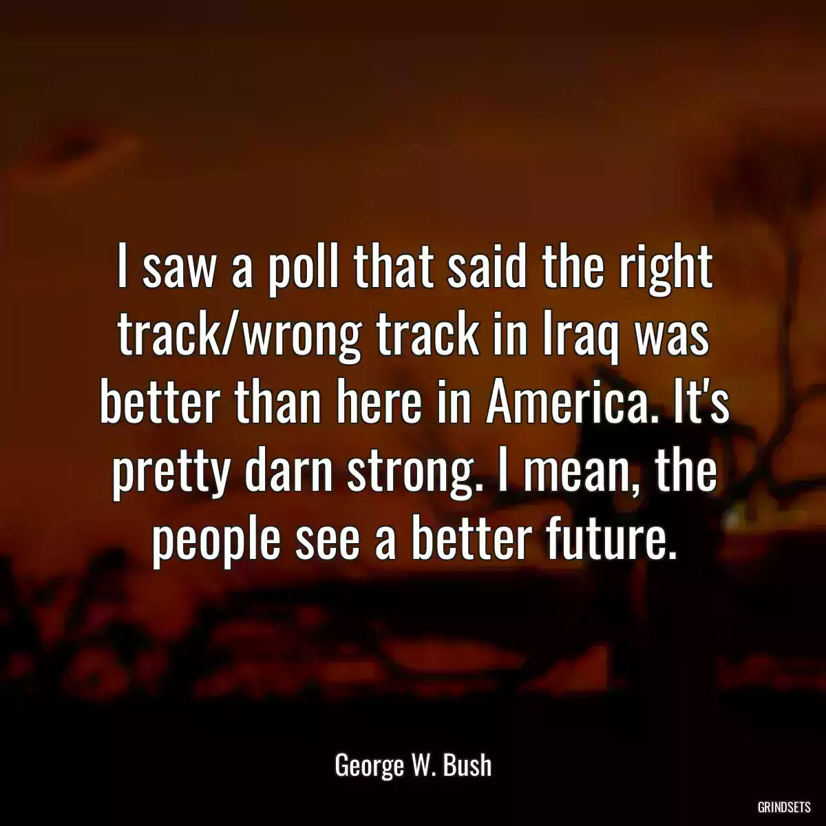 I saw a poll that said the right track/wrong track in Iraq was better than here in America. It\'s pretty darn strong. I mean, the people see a better future.