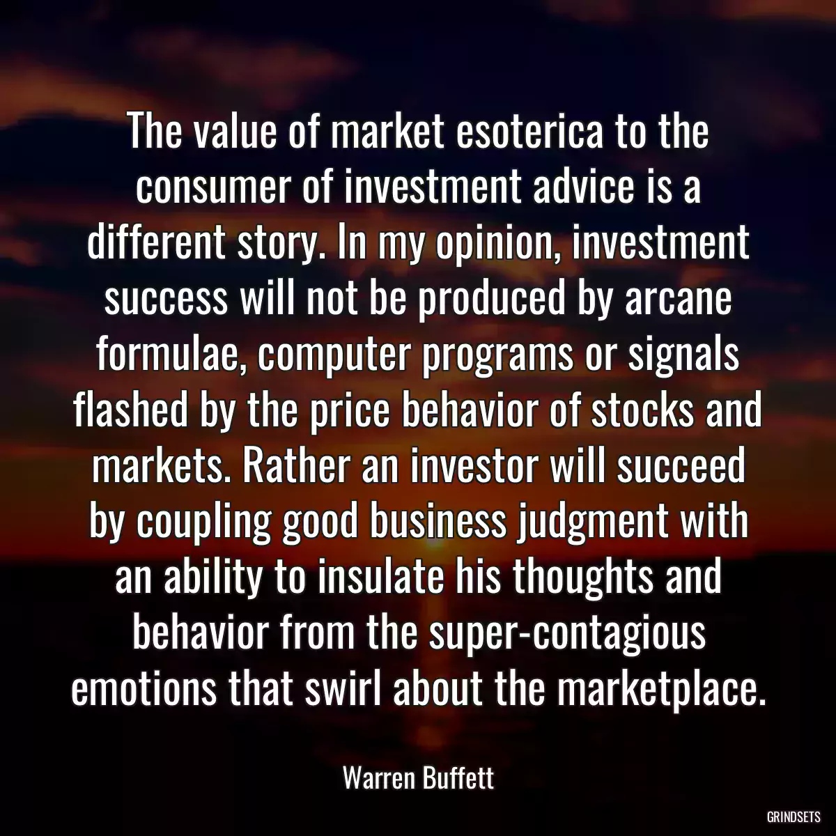 The value of market esoterica to the consumer of investment advice is a different story. In my opinion, investment success will not be produced by arcane formulae, computer programs or signals flashed by the price behavior of stocks and markets. Rather an investor will succeed by coupling good business judgment with an ability to insulate his thoughts and behavior from the super-contagious emotions that swirl about the marketplace.