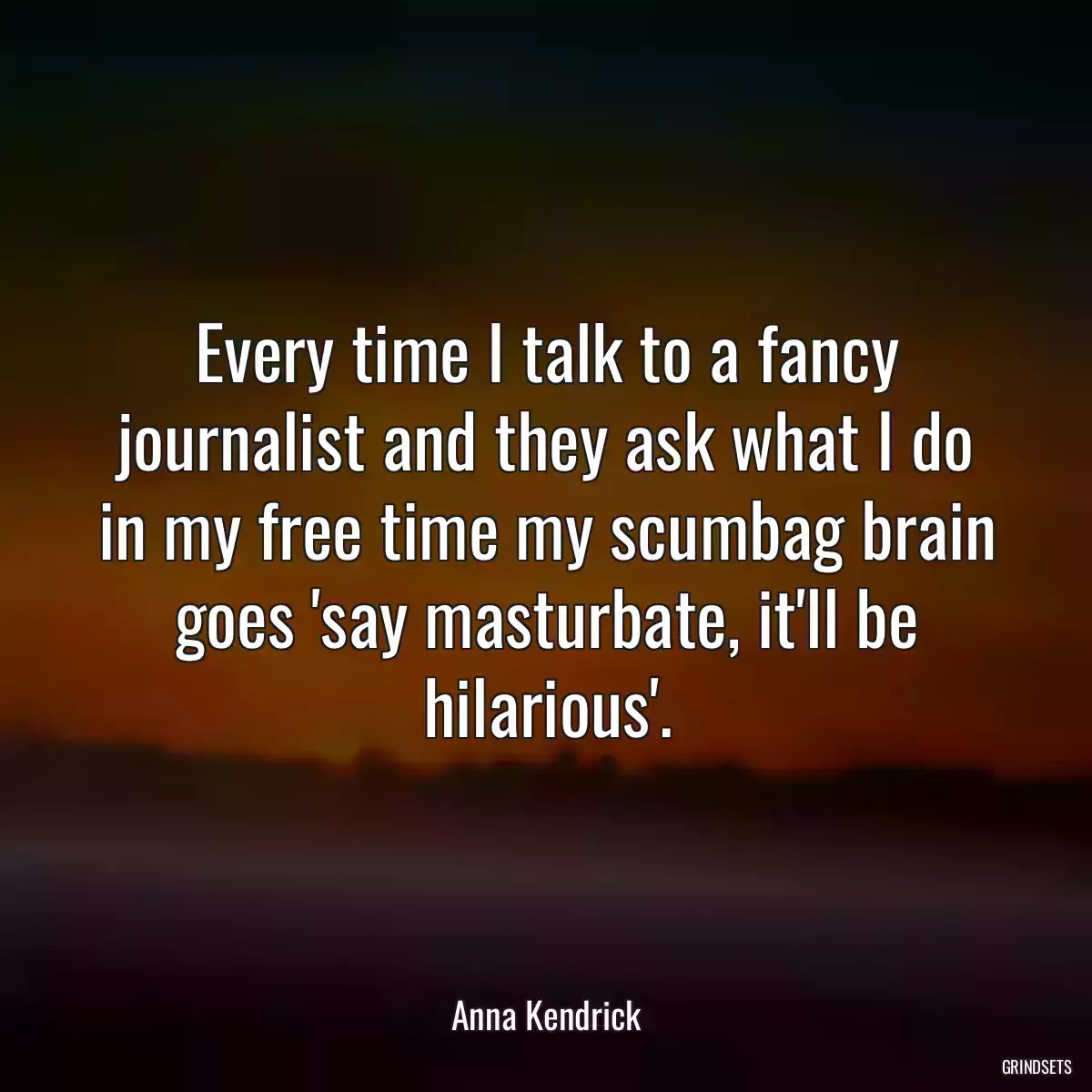 Every time I talk to a fancy journalist and they ask what I do in my free time my scumbag brain goes \'say masturbate, it\'ll be hilarious\'.