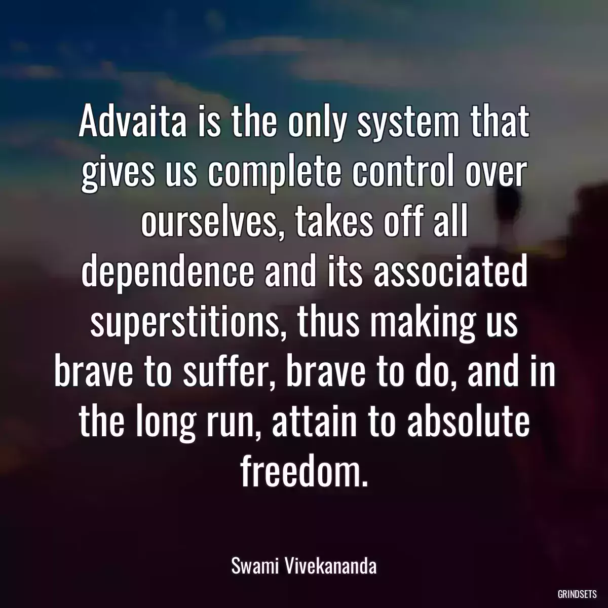 Advaita is the only system that gives us complete control over ourselves, takes off all dependence and its associated superstitions, thus making us brave to suffer, brave to do, and in the long run, attain to absolute freedom.