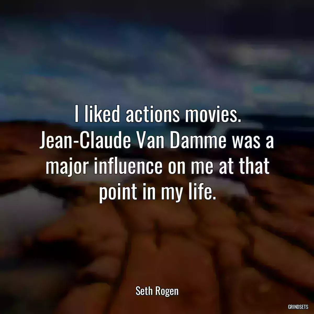 I liked actions movies. Jean-Claude Van Damme was a major influence on me at that point in my life.