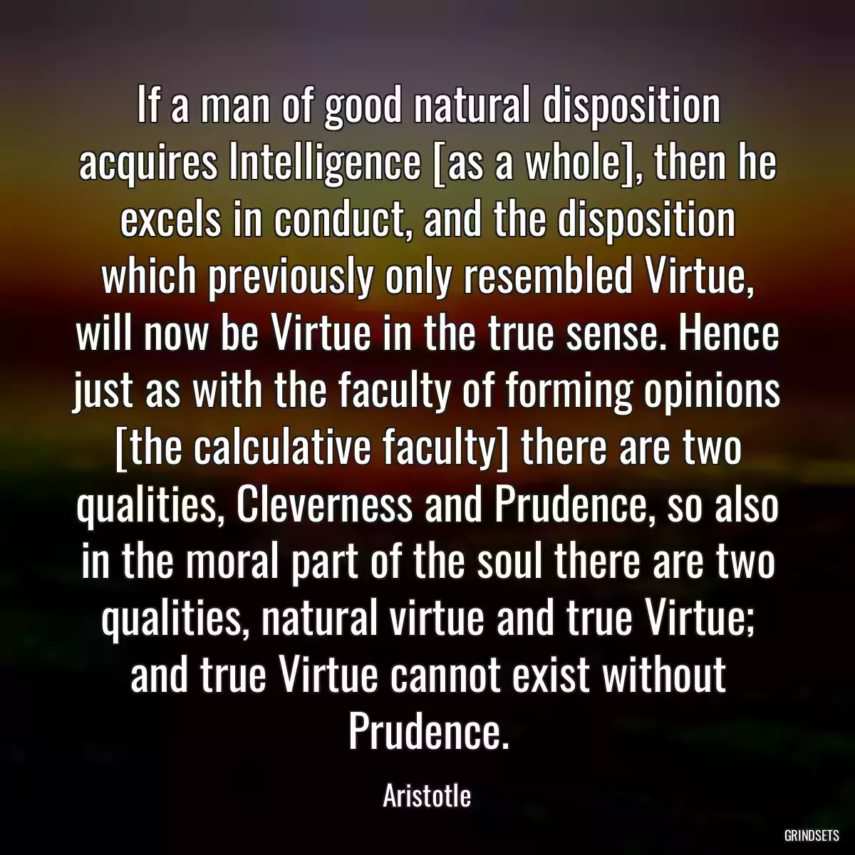 If a man of good natural disposition acquires Intelligence [as a whole], then he excels in conduct, and the disposition which previously only resembled Virtue, will now be Virtue in the true sense. Hence just as with the faculty of forming opinions [the calculative faculty] there are two qualities, Cleverness and Prudence, so also in the moral part of the soul there are two qualities, natural virtue and true Virtue; and true Virtue cannot exist without Prudence.