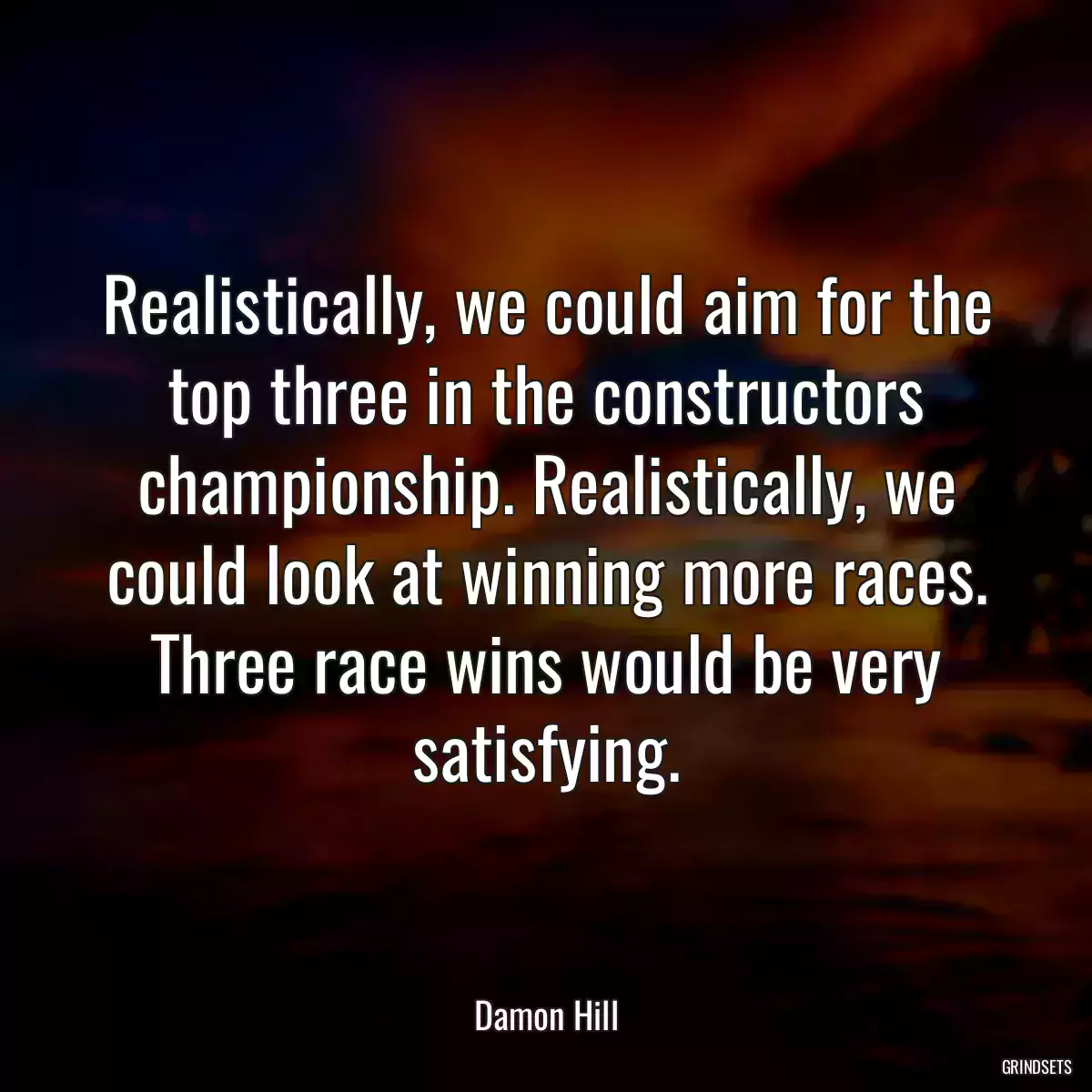 Realistically, we could aim for the top three in the constructors championship. Realistically, we could look at winning more races. Three race wins would be very satisfying.