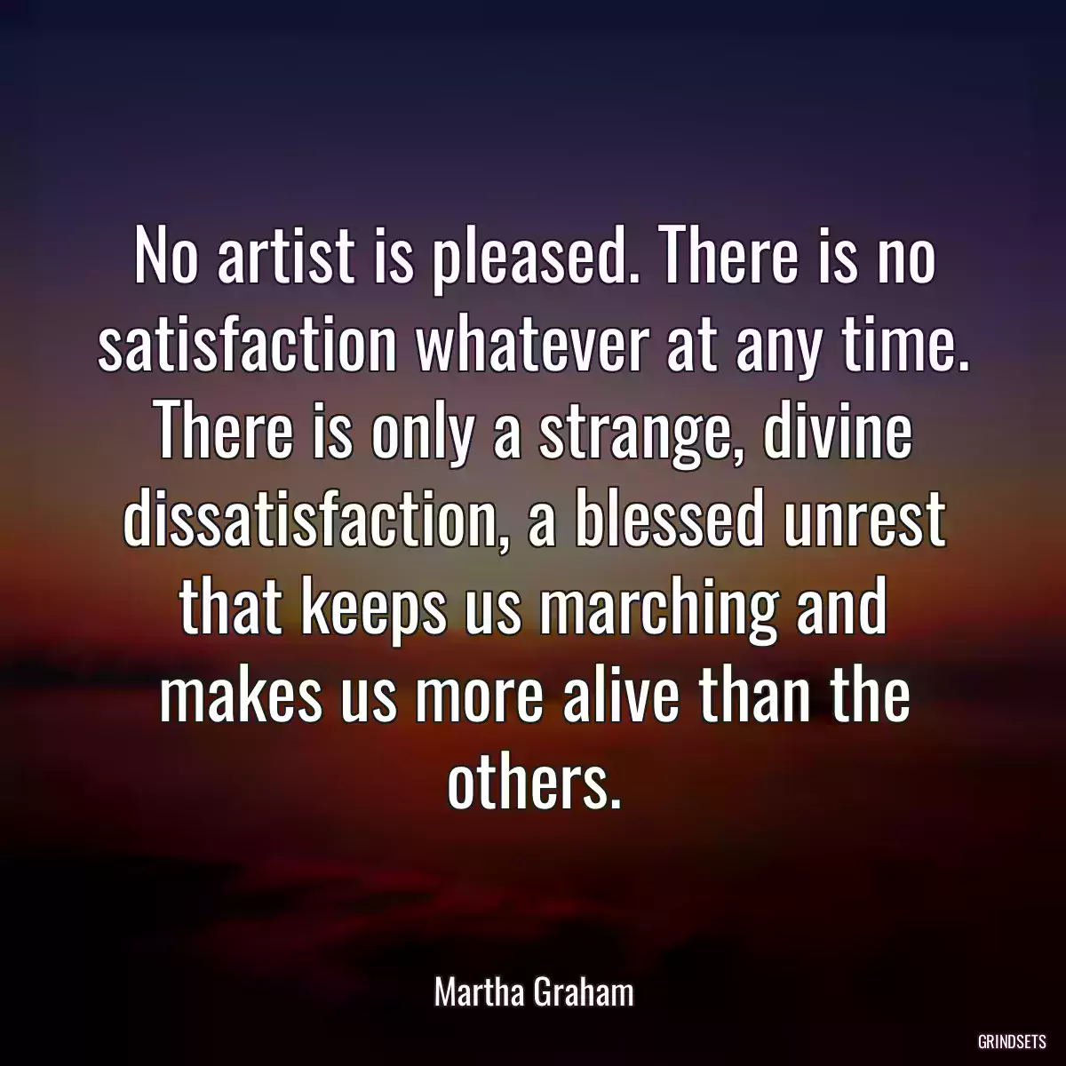 No artist is pleased. There is no satisfaction whatever at any time. There is only a strange, divine dissatisfaction, a blessed unrest that keeps us marching and makes us more alive than the others.