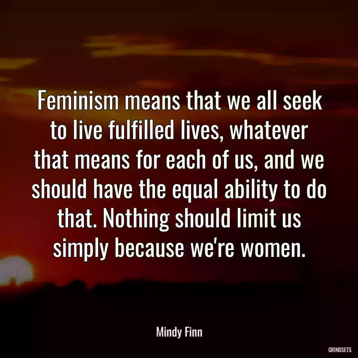 Feminism means that we all seek to live fulfilled lives, whatever that means for each of us, and we should have the equal ability to do that. Nothing should limit us simply because we\'re women.