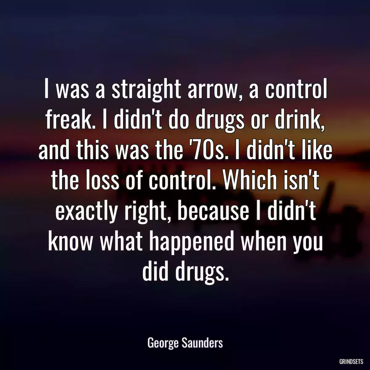 I was a straight arrow, a control freak. I didn\'t do drugs or drink, and this was the \'70s. I didn\'t like the loss of control. Which isn\'t exactly right, because I didn\'t know what happened when you did drugs.