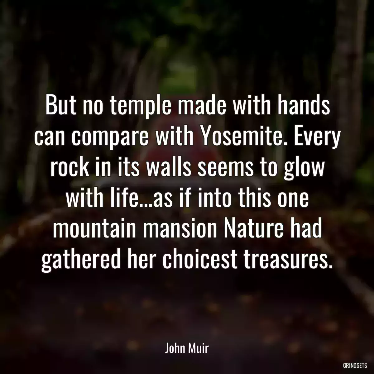 But no temple made with hands can compare with Yosemite. Every rock in its walls seems to glow with life...as if into this one mountain mansion Nature had gathered her choicest treasures.