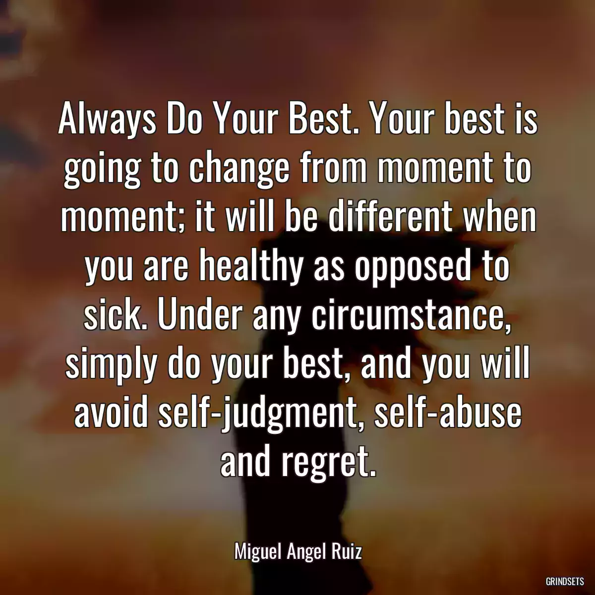 Always Do Your Best. Your best is going to change from moment to moment; it will be different when you are healthy as opposed to sick. Under any circumstance, simply do your best, and you will avoid self-judgment, self-abuse and regret.