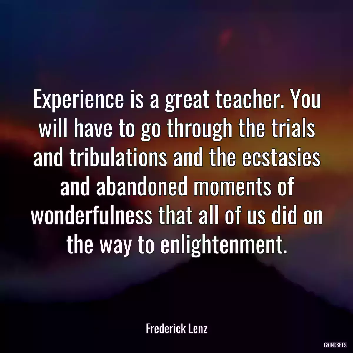 Experience is a great teacher. You will have to go through the trials and tribulations and the ecstasies and abandoned moments of wonderfulness that all of us did on the way to enlightenment.